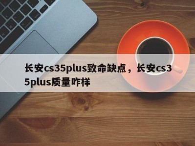 长安cs35plus致命缺点，长安cs35plus质量咋样