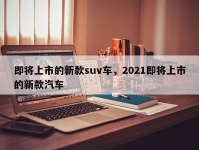 即将上市的新款suv车，2021即将上市的新款汽车