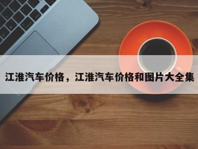 江淮汽车价格，江淮汽车价格和图片大全集