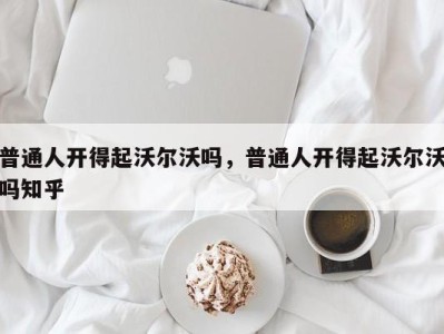 普通人开得起沃尔沃吗，普通人开得起沃尔沃吗知乎