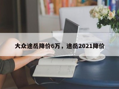 大众途岳降价6万，途岳2021降价