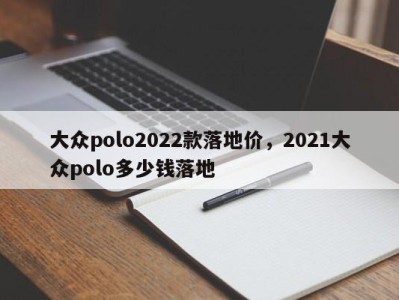 大众polo2022款落地价，2021大众polo多少钱落地