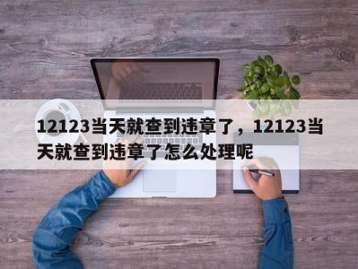 12123当天就查到违章了，12123当天就查到违章了怎么处理呢