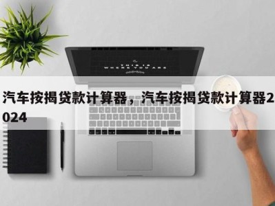 汽车按揭贷款计算器，汽车按揭贷款计算器2024