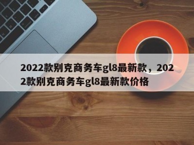 2022款别克商务车gl8最新款，2022款别克商务车gl8最新款价格