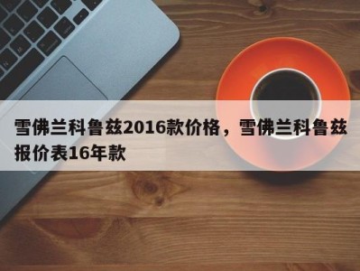 雪佛兰科鲁兹2016款价格，雪佛兰科鲁兹报价表16年款