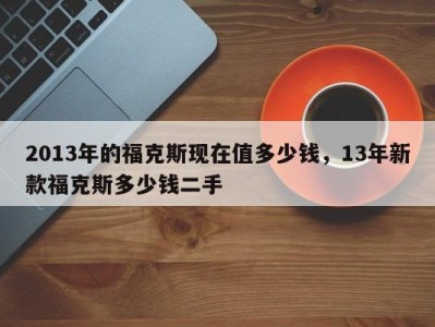 2013年的福克斯现在值多少钱，13年新款福克斯多少钱二手