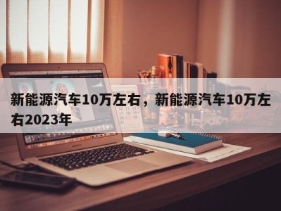 新能源汽车10万左右，新能源汽车10万左右2023年