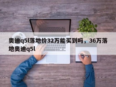 奥迪q5l落地价32万能买到吗，36万落地奥迪q5l