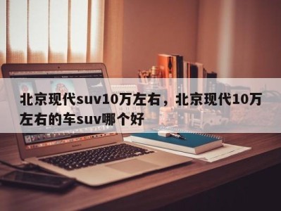 北京现代suv10万左右，北京现代10万左右的车suv哪个好