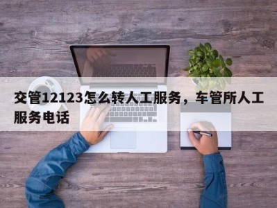 交管12123怎么转人工服务，车管所人工服务电话