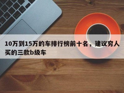 10万到15万的车排行榜前十名，建议穷人买的三款b级车