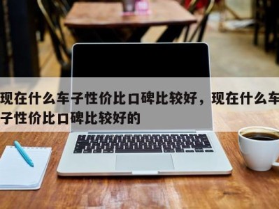 现在什么车子性价比口碑比较好，现在什么车子性价比口碑比较好的