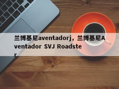 兰博基尼aventadorj，兰博基尼Aventador SVJ Roadster