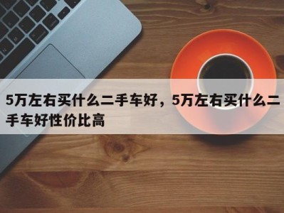 5万左右买什么二手车好，5万左右买什么二手车好性价比高