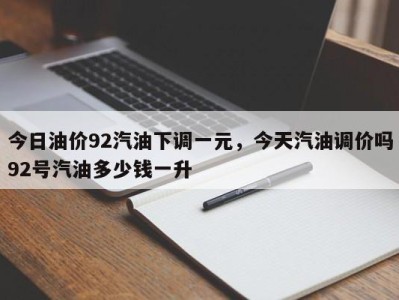 今日油价92汽油下调一元，今天汽油调价吗92号汽油多少钱一升