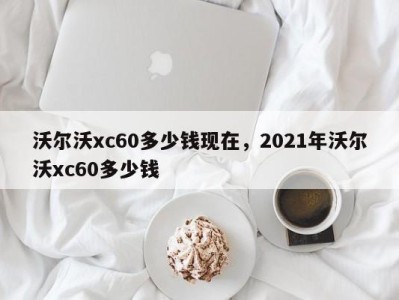 沃尔沃xc60多少钱现在，2021年沃尔沃xc60多少钱