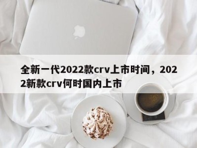 全新一代2022款crv上市时间，2022新款crv何时国内上市