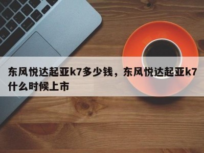 东风悦达起亚k7多少钱，东风悦达起亚k7什么时候上市