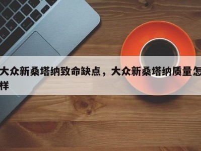 大众新桑塔纳致命缺点，大众新桑塔纳质量怎样