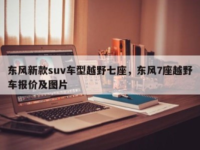 东风新款suv车型越野七座，东风7座越野车报价及图片