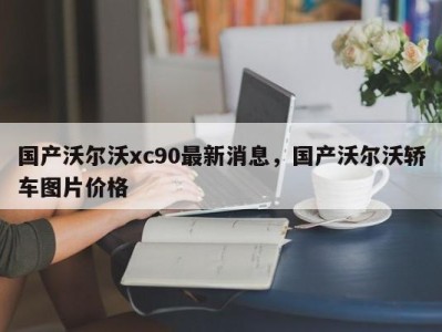 国产沃尔沃xc90最新消息，国产沃尔沃轿车图片价格