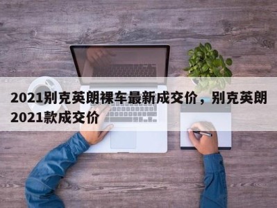 2021别克英朗裸车最新成交价，别克英朗2021款成交价