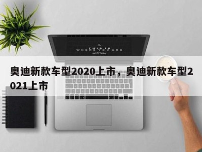 奥迪新款车型2020上市，奥迪新款车型2021上市