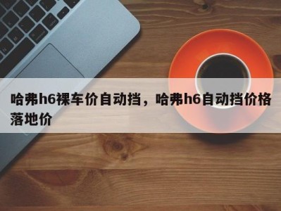 哈弗h6裸车价自动挡，哈弗h6自动挡价格落地价