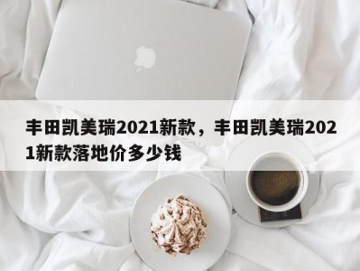 丰田凯美瑞2021新款，丰田凯美瑞2021新款落地价多少钱