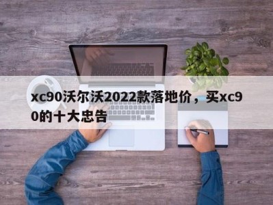 xc90沃尔沃2022款落地价，买xc90的十大忠告