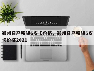 郑州日产锐骐6皮卡价格，郑州日产锐骐6皮卡价格2021