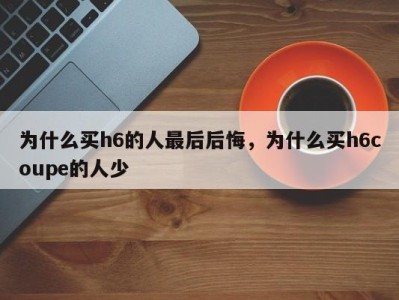 为什么买h6的人最后后悔，为什么买h6coupe的人少