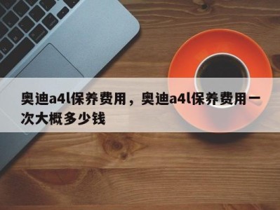 奥迪a4l保养费用，奥迪a4l保养费用一次大概多少钱