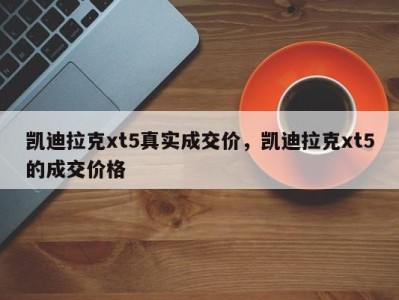 凯迪拉克xt5真实成交价，凯迪拉克xt5的成交价格