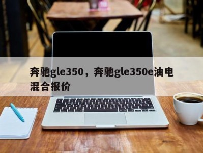 奔驰gle350，奔驰gle350e油电混合报价