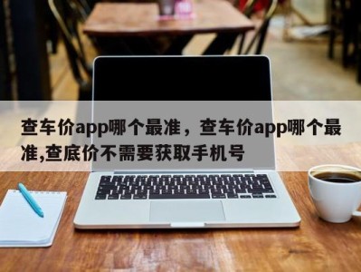 查车价app哪个最准，查车价app哪个最准,查底价不需要获取手机号