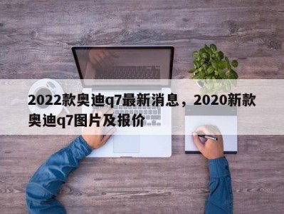 2022款奥迪q7最新消息，2020新款奥迪q7图片及报价