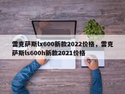 雷克萨斯lx600新款2022价格，雷克萨斯ls600h新款2021价格