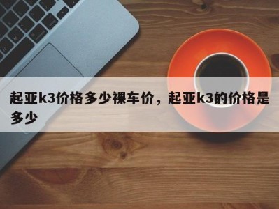 起亚k3价格多少裸车价，起亚k3的价格是多少