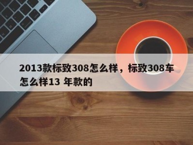 2013款标致308怎么样，标致308车怎么样13 年款的