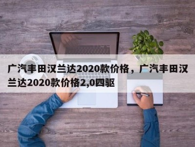 广汽丰田汉兰达2020款价格，广汽丰田汉兰达2020款价格2,0四驱