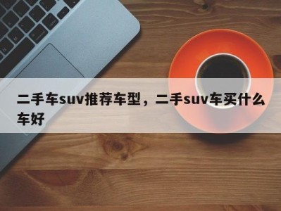 二手车suv推荐车型，二手suv车买什么车好