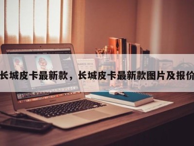 长城皮卡最新款，长城皮卡最新款图片及报价