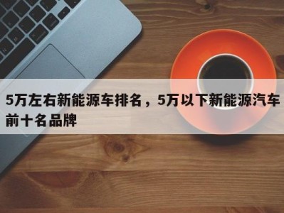 5万左右新能源车排名，5万以下新能源汽车前十名品牌