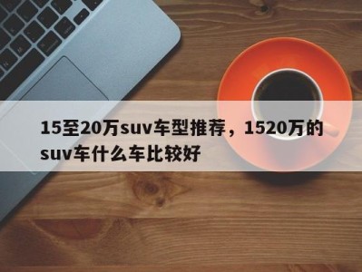 15至20万suv车型推荐，1520万的suv车什么车比较好