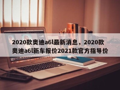 2020款奥迪a6l最新消息，2020款奥迪a6l新车报价2021款官方指导价