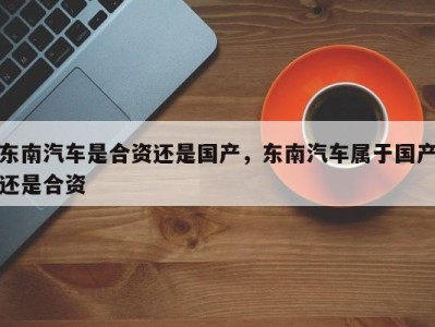 东南汽车是合资还是国产，东南汽车属于国产还是合资