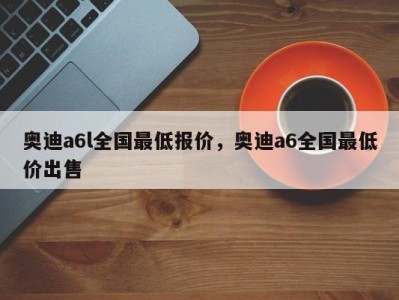 奥迪a6l全国最低报价，奥迪a6全国最低价出售