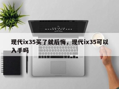 现代ix35买了就后悔，现代ix35可以入手吗